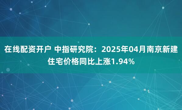 在线配资开户 中指研究院：2025年04月南京新建住宅价格同比上涨1.94%