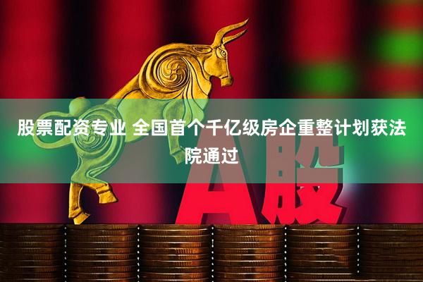 股票配资专业 全国首个千亿级房企重整计划获法院通过
