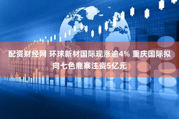配资财经网 环球新材国际现涨逾4% 重庆国际拟向七色鹿寨注资5亿元
