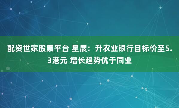配资世家股票平台 星展：升农业银行目标价至5.3港元 增长趋势优于同业