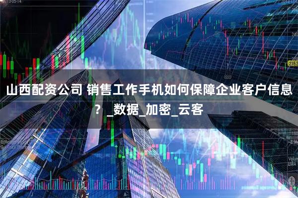 山西配资公司 销售工作手机如何保障企业客户信息？_数据_加密_云客