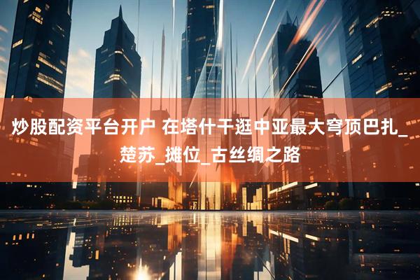 炒股配资平台开户 在塔什干逛中亚最大穹顶巴扎_楚苏_摊位_古丝绸之路