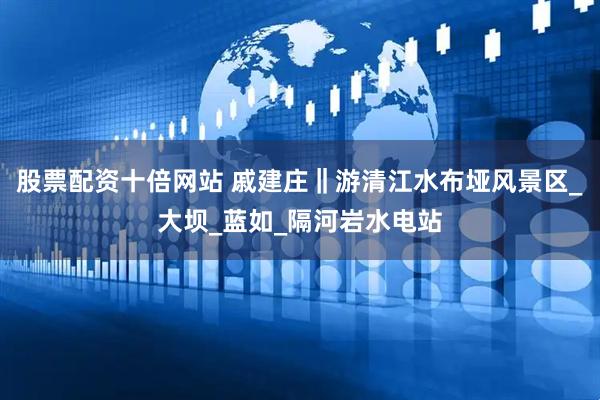 股票配资十倍网站 戚建庄‖游清江水布垭风景区_大坝_蓝如_隔河岩水电站