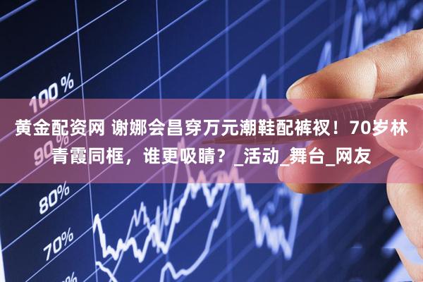 黄金配资网 谢娜会昌穿万元潮鞋配裤衩！70岁林青霞同框，谁更吸睛？_活动_舞台_网友