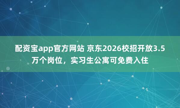 配资宝app官方网站 京东2026校招开放3.5万个岗位，实习生公寓可免费入住