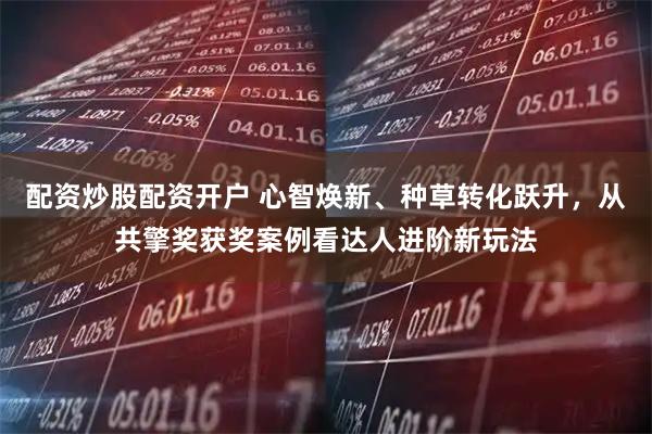 配资炒股配资开户 心智焕新、种草转化跃升，从共擎奖获奖案例看达人进阶新玩法