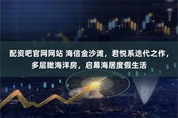 配资吧官网网站 海信金沙滩，君悦系迭代之作，多层瞰海洋房，启幕海居度假生活