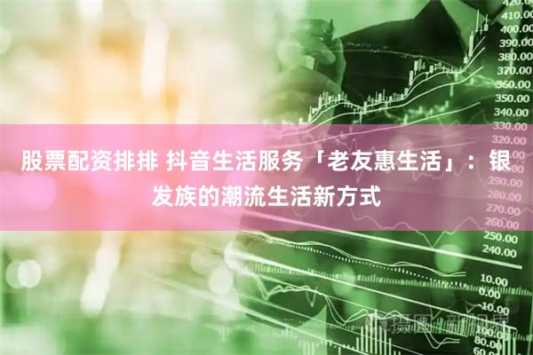 股票配资排排 抖音生活服务「老友惠生活」：银发族的潮流生活新方式
