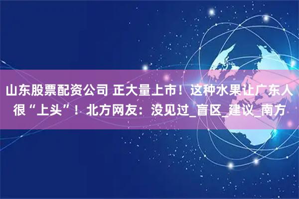 山东股票配资公司 正大量上市！这种水果让广东人很“上头”！北方网友：没见过_盲区_建议_南方
