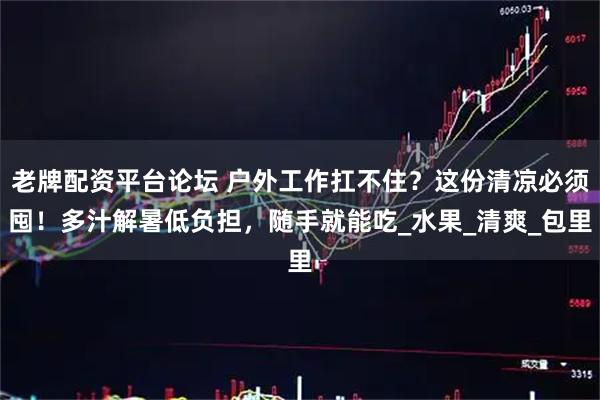 老牌配资平台论坛 户外工作扛不住？这份清凉必须囤！多汁解暑低负担，随手就能吃_水果_清爽_包里