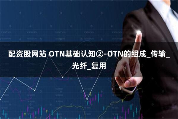 配资股网站 OTN基础认知②-OTN的组成_传输_光纤_复用