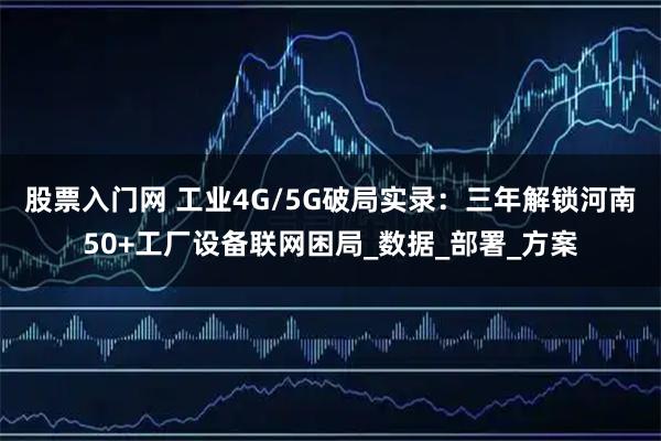 股票入门网 工业4G/5G破局实录：三年解锁河南50+工厂设备联网困局_数据_部署_方案