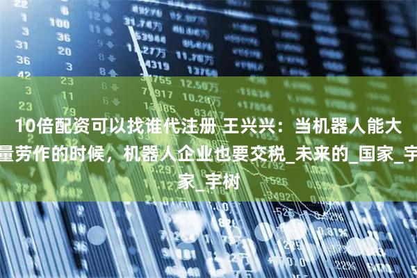 10倍配资可以找谁代注册 王兴兴：当机器人能大批量劳作的时候，机器人企业也要交税_未来的_国家_宇树