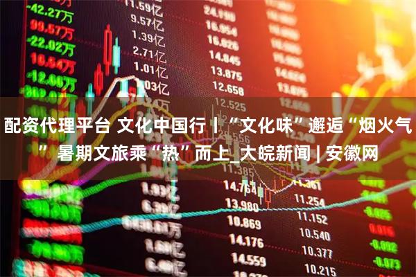 配资代理平台 文化中国行丨“文化味”邂逅“烟火气” 暑期文旅乘“热”而上_大皖新闻 | 安徽网