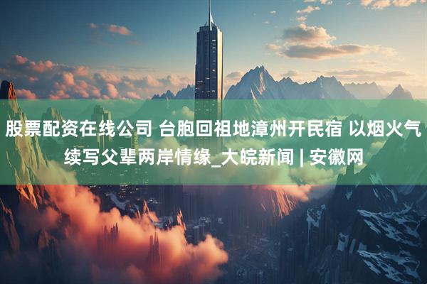 股票配资在线公司 台胞回祖地漳州开民宿 以烟火气续写父辈两岸情缘_大皖新闻 | 安徽网