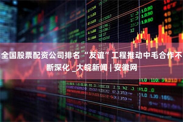 全国股票配资公司排名 “友谊”工程推动中毛合作不断深化 _大皖新闻 | 安徽网