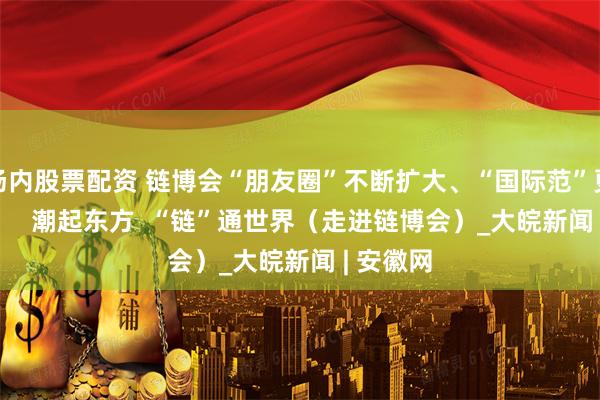 场内股票配资 链博会“朋友圈”不断扩大、“国际范”更强更足      潮起东方  “链”通世界（走进链博会）_大皖新闻 | 安徽网