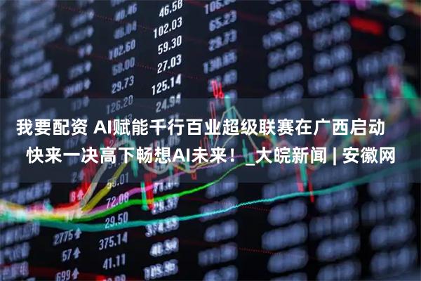 我要配资 AI赋能千行百业超级联赛在广西启动    快来一决高下畅想AI未来！_大皖新闻 | 安徽网
