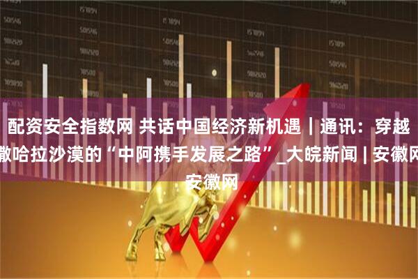 配资安全指数网 共话中国经济新机遇｜通讯：穿越撒哈拉沙漠的“中阿携手发展之路”_大皖新闻 | 安徽网