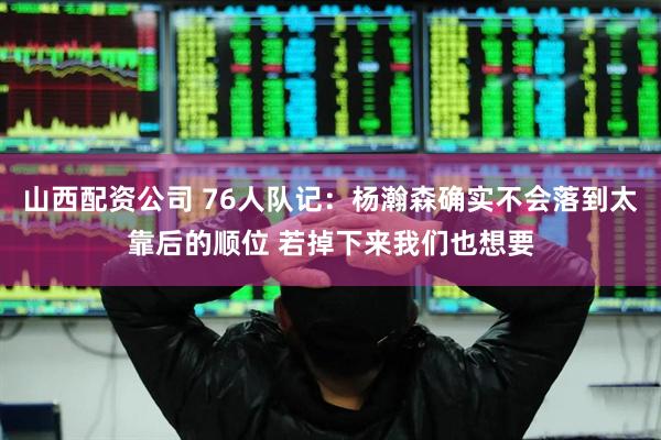 山西配资公司 76人队记：杨瀚森确实不会落到太靠后的顺位 若掉下来我们也想要