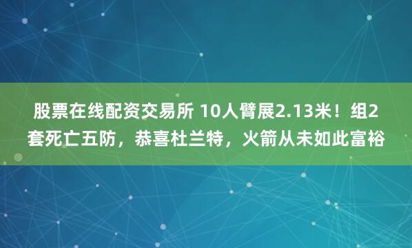 股票在线配资交易所 10人臂展2.13米！组2套死亡五防，恭喜杜兰特，火箭从未如此富裕