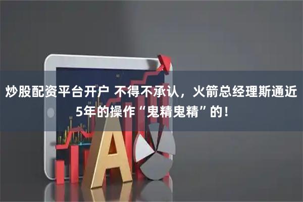 炒股配资平台开户 不得不承认，火箭总经理斯通近5年的操作“鬼精鬼精”的！