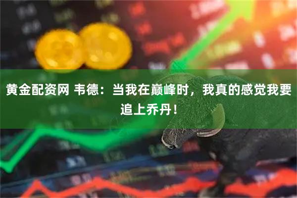 黄金配资网 韦德：当我在巅峰时，我真的感觉我要追上乔丹！