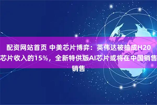 配资网站首页 中美芯片博弈：英伟达被抽成H20芯片收入的15%，全新特供版AI芯片或将在中国销售