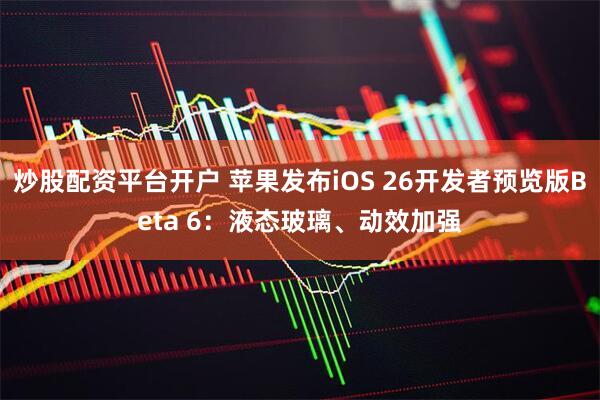 炒股配资平台开户 苹果发布iOS 26开发者预览版Beta 6：液态玻璃、动效加强