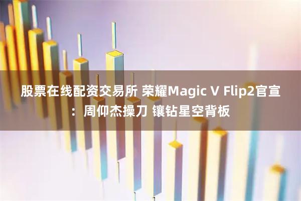 股票在线配资交易所 荣耀Magic V Flip2官宣：周仰杰操刀 镶钻星空背板