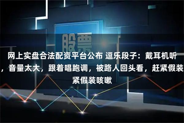网上实盘合法配资平台公布 逗乐段子：戴耳机听音乐，音量太大，跟着唱跑调，被路人回头看，赶紧假装咳嗽