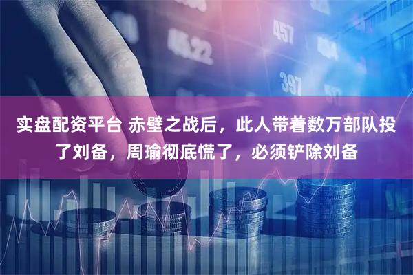 实盘配资平台 赤壁之战后，此人带着数万部队投了刘备，周瑜彻底慌了，必须铲除刘备