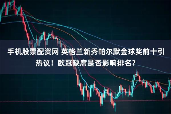 手机股票配资网 英格兰新秀帕尔默金球奖前十引热议！欧冠缺席是否影响排名？