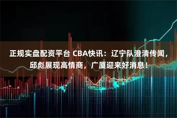 正规实盘配资平台 CBA快讯：辽宁队澄清传闻，邱彪展现高情商，广厦迎来好消息！