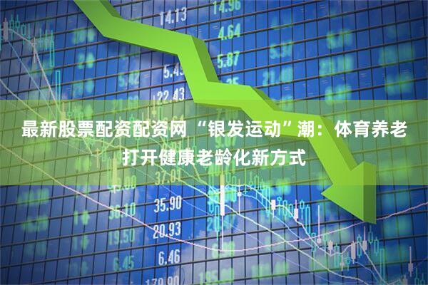 最新股票配资配资网 “银发运动”潮：体育养老打开健康老龄化新方式